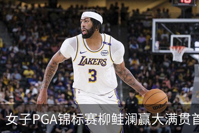 女子PGA锦标赛柳鲑澜赢大满贯首胜 殷若宁张维维T37